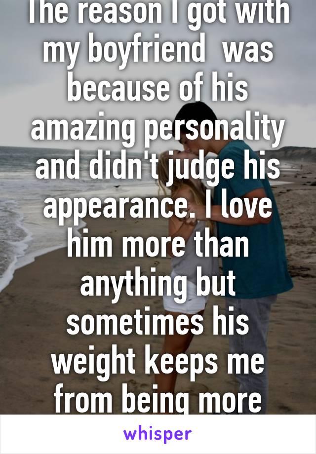 The reason I got with my boyfriend  was because of his amazing personality and didn't judge his appearance. I love him more than anything but sometimes his weight keeps me from being more attracted to him.