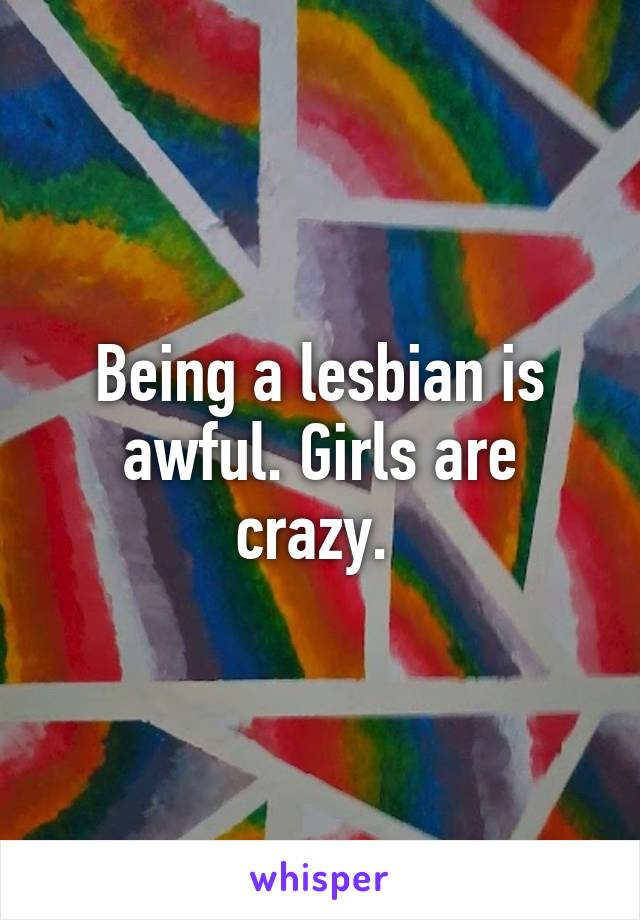 Being a lesbian is awful. Girls are crazy. 