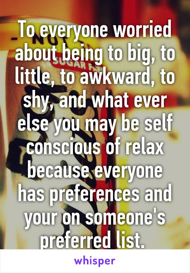 To everyone worried about being to big, to little, to awkward, to shy, and what ever else you may be self conscious of relax because everyone has preferences and your on someone's preferred list. 