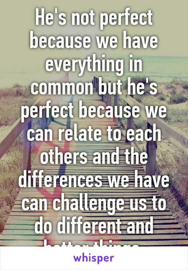 He's not perfect because we have everything in common but he's perfect because we can relate to each others and the differences we have can challenge us to do different and better things.