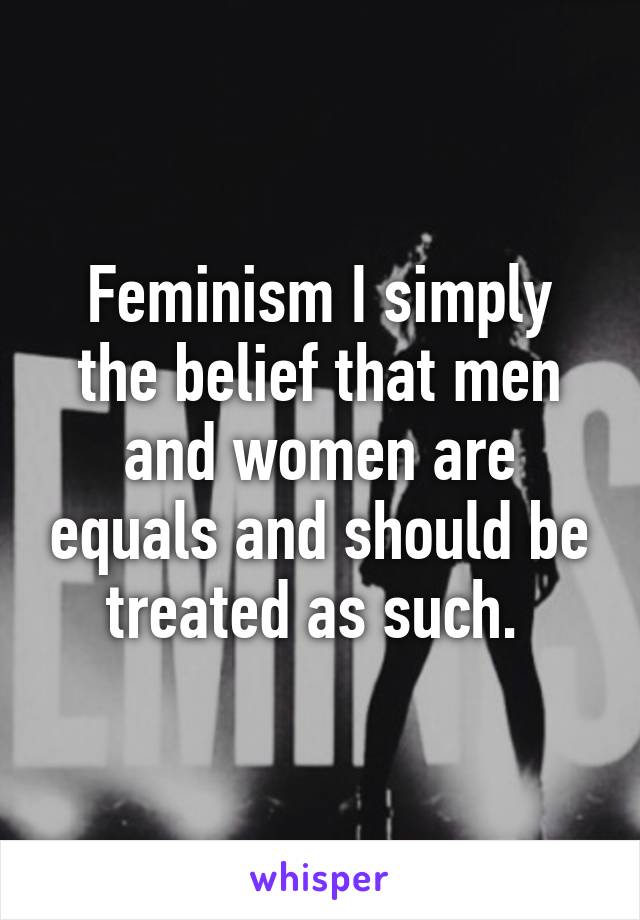 Feminism I simply the belief that men and women are equals and should be treated as such. 