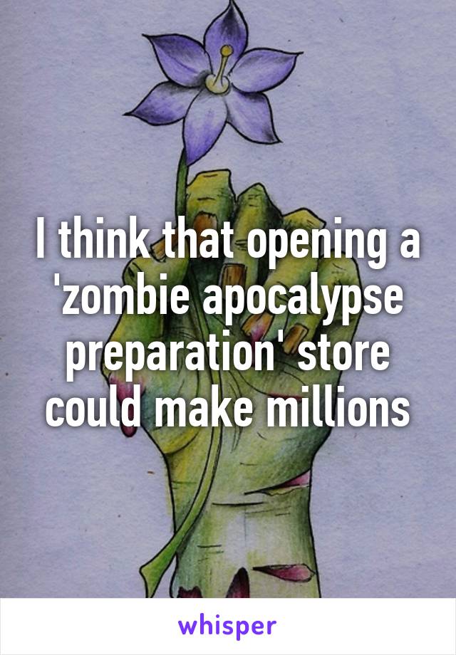 I think that opening a 'zombie apocalypse preparation' store could make millions