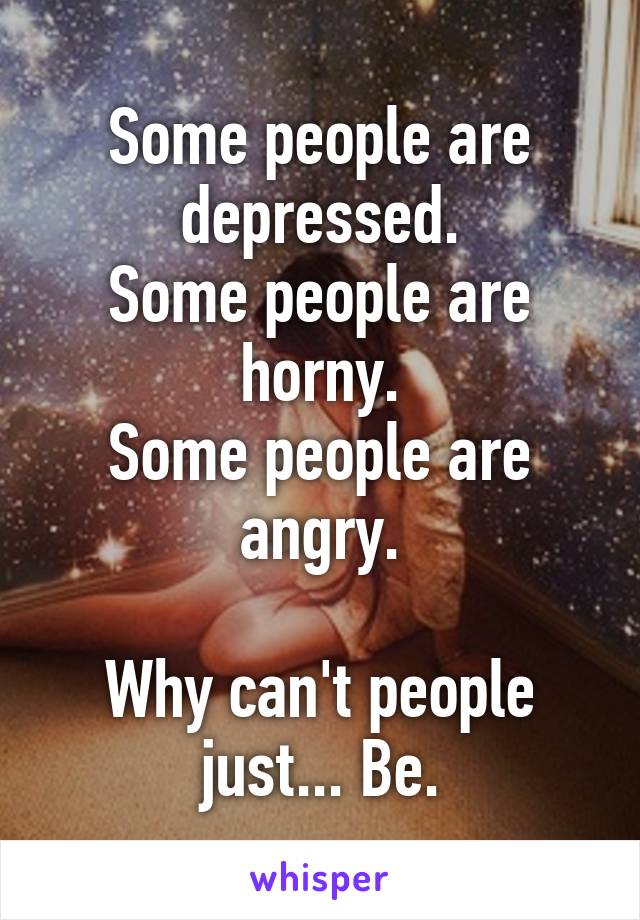 Some people are depressed.
Some people are horny.
Some people are angry.

Why can't people just... Be.