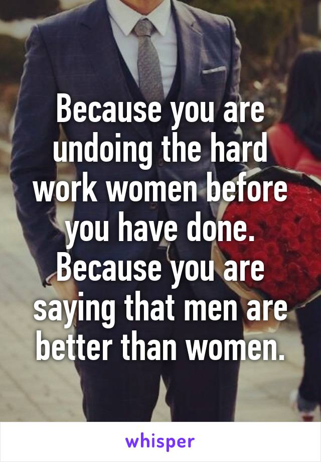 Because you are undoing the hard work women before you have done. Because you are saying that men are better than women.
