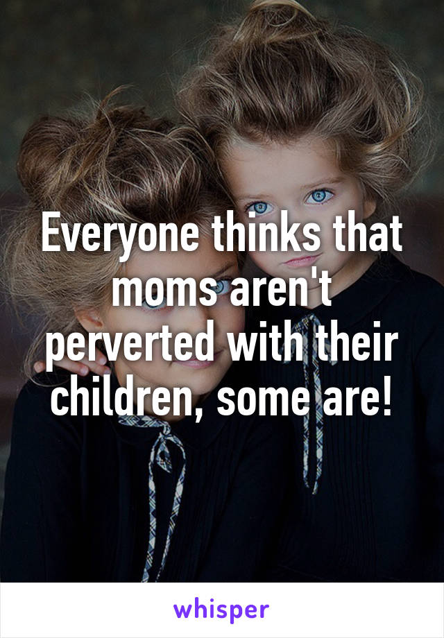 Everyone thinks that moms aren't perverted with their children, some are!