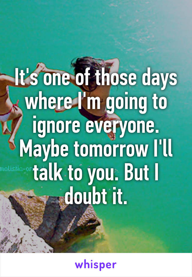 It's one of those days where I'm going to ignore everyone.
Maybe tomorrow I'll talk to you. But I doubt it.