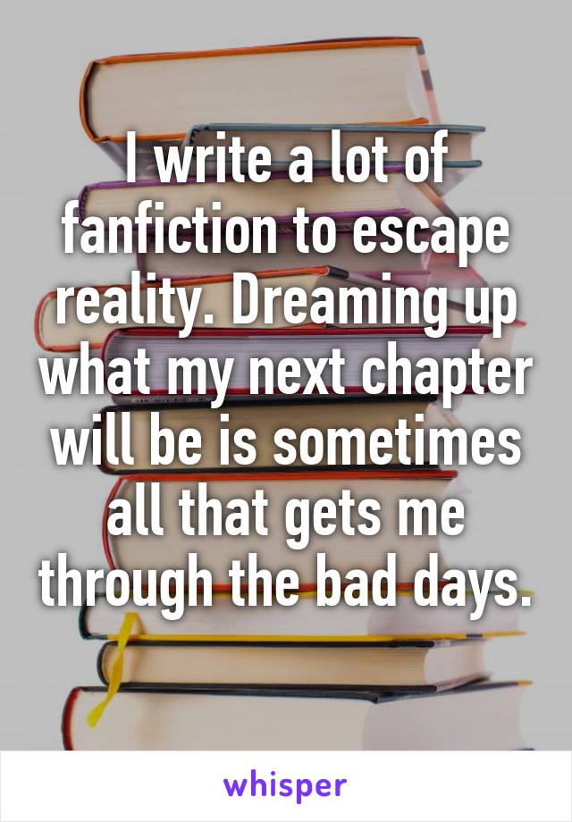 I write a lot of fanfiction to escape reality. Dreaming up what my next chapter will be is sometimes all that gets me through the bad days. 