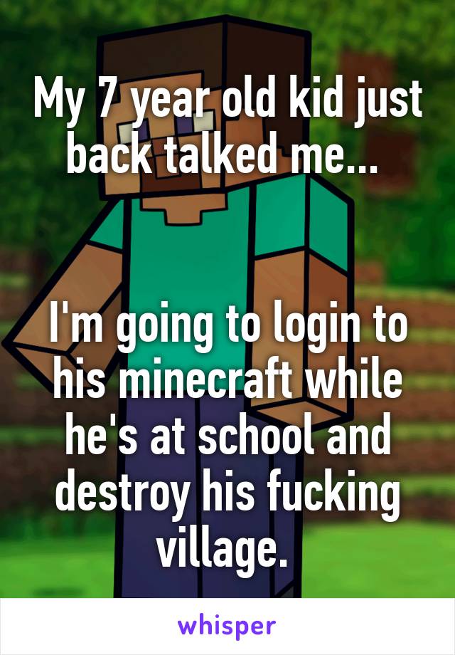 My 7 year old kid just back talked me... 


I'm going to login to his minecraft while he's at school and destroy his fucking village. 