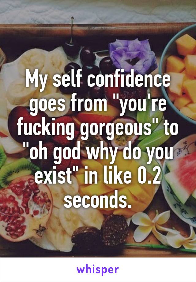 My self confidence goes from "you're fucking gorgeous" to "oh god why do you exist" in like 0.2 seconds.