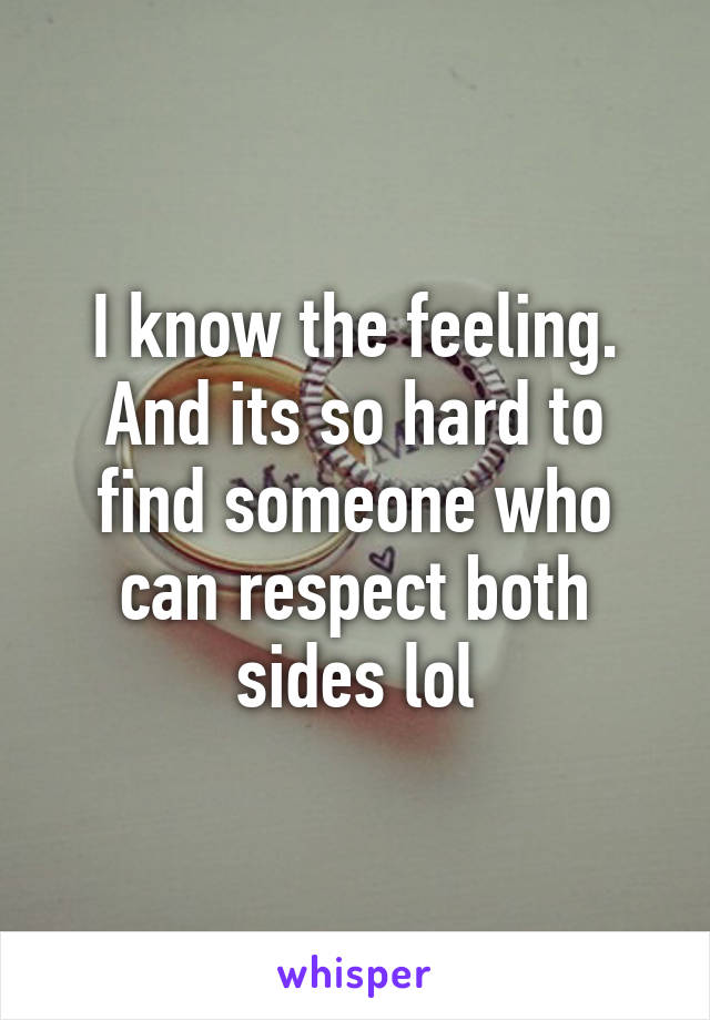 I know the feeling. And its so hard to find someone who can respect both sides lol