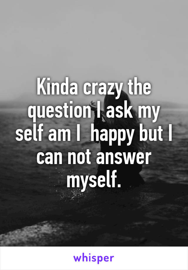 Kinda crazy the question I ask my self am I  happy but I can not answer myself.