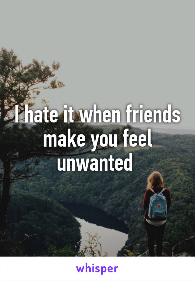 I hate it when friends make you feel unwanted 