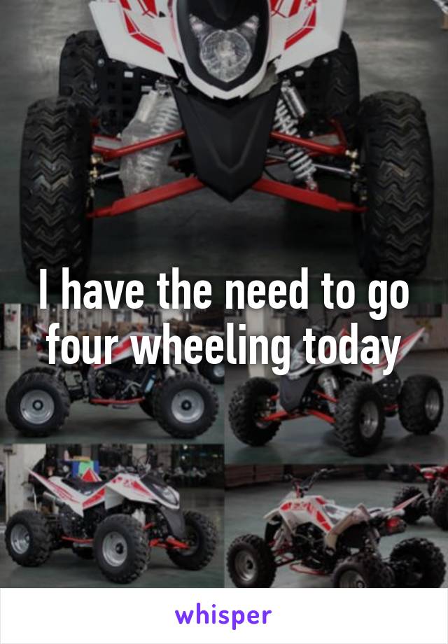 I have the need to go four wheeling today