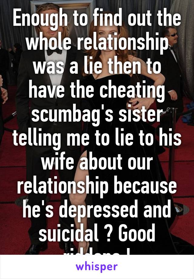 Enough to find out the whole relationship was a lie then to have the cheating scumbag's sister telling me to lie to his wife about our relationship because he's depressed and suicidal ? Good riddens !