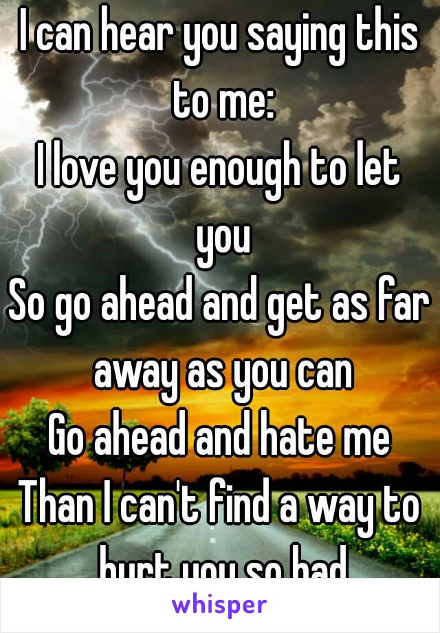 I can hear you saying this to me:
I love you enough to let you
So go ahead and get as far away as you can
Go ahead and hate me
Than I can't find a way to hurt you so bad
