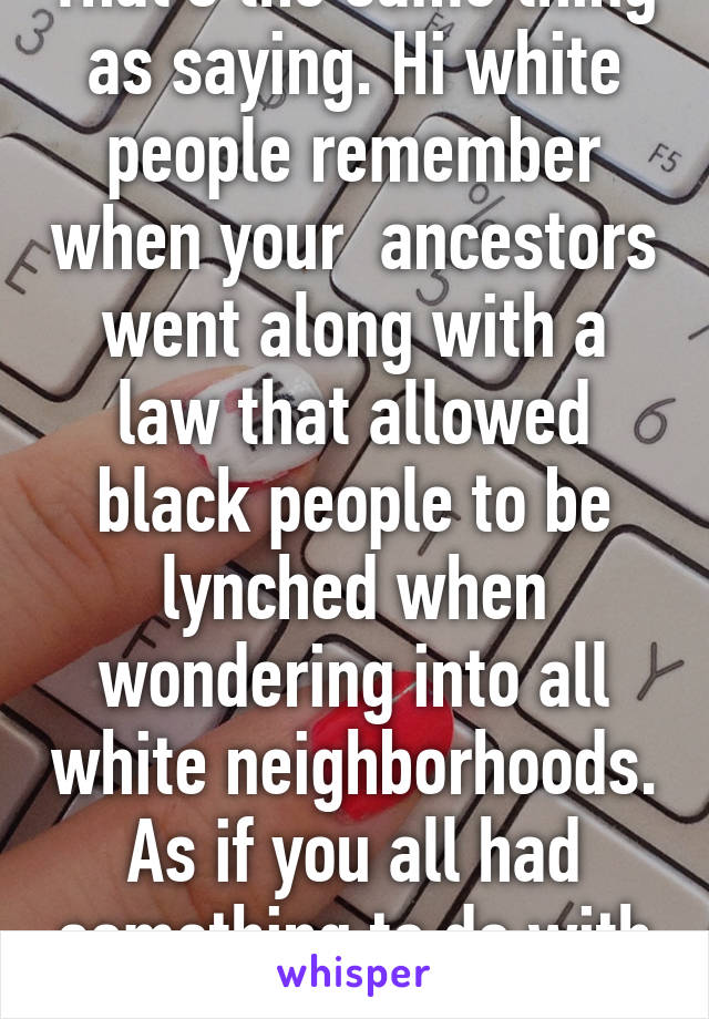 That's the same thing as saying. Hi white people remember when your  ancestors went along with a law that allowed black people to be lynched when wondering into all white neighborhoods. As if you all had something to do with it 