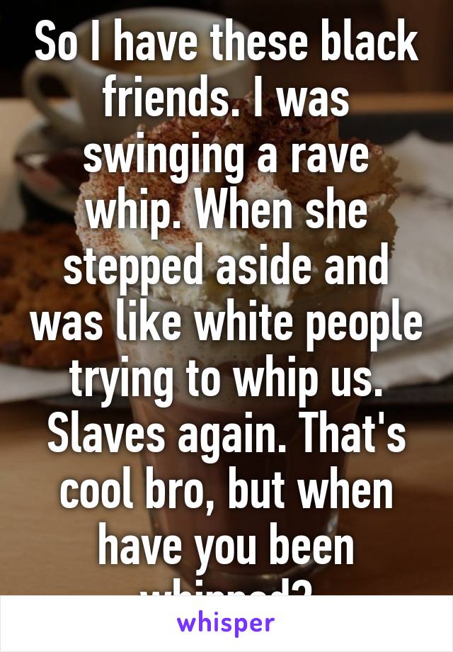 So I have these black friends. I was swinging a rave whip. When she stepped aside and was like white people trying to whip us. Slaves again. That's cool bro, but when have you been whipped?