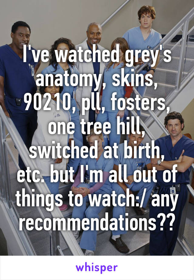 I've watched grey's anatomy, skins, 90210, pll, fosters, one tree hill, switched at birth, etc. but I'm all out of things to watch:/ any recommendations??