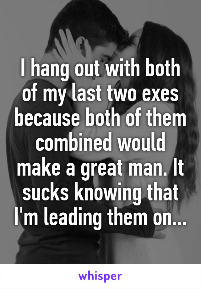 I hang out with both of my last two exes because both of them combined would make a great man. It sucks knowing that I'm leading them on...