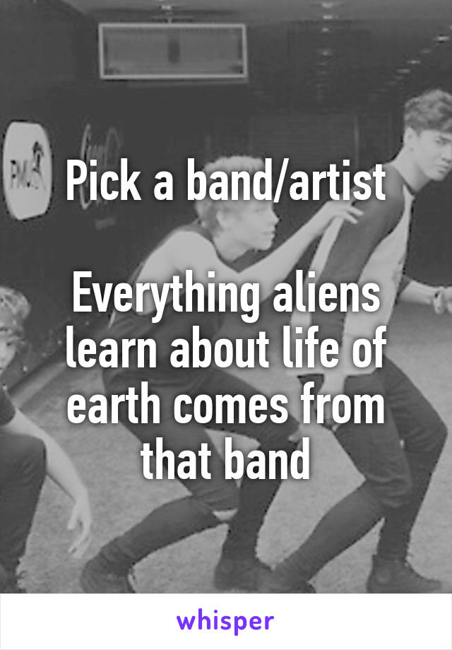 Pick a band/artist

Everything aliens learn about life of earth comes from that band