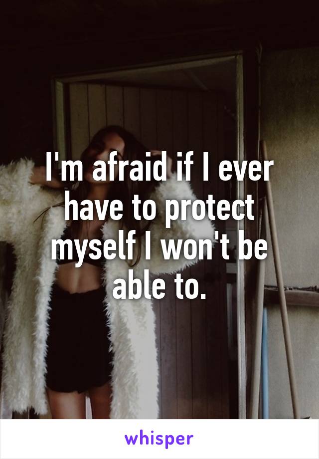 I'm afraid if I ever have to protect myself I won't be able to.