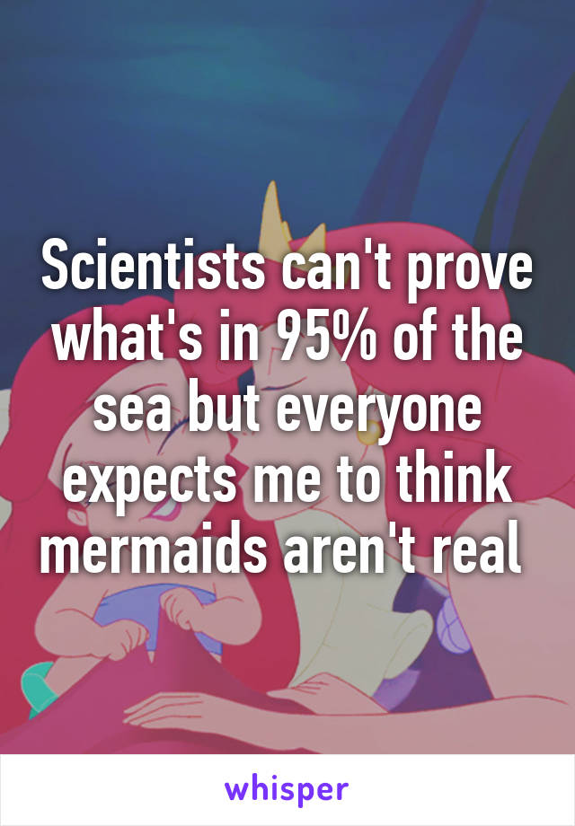 Scientists can't prove what's in 95% of the sea but everyone expects me to think mermaids aren't real 