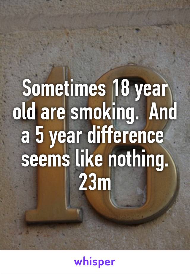 Sometimes 18 year old are smoking.  And a 5 year difference  seems like nothing. 23m