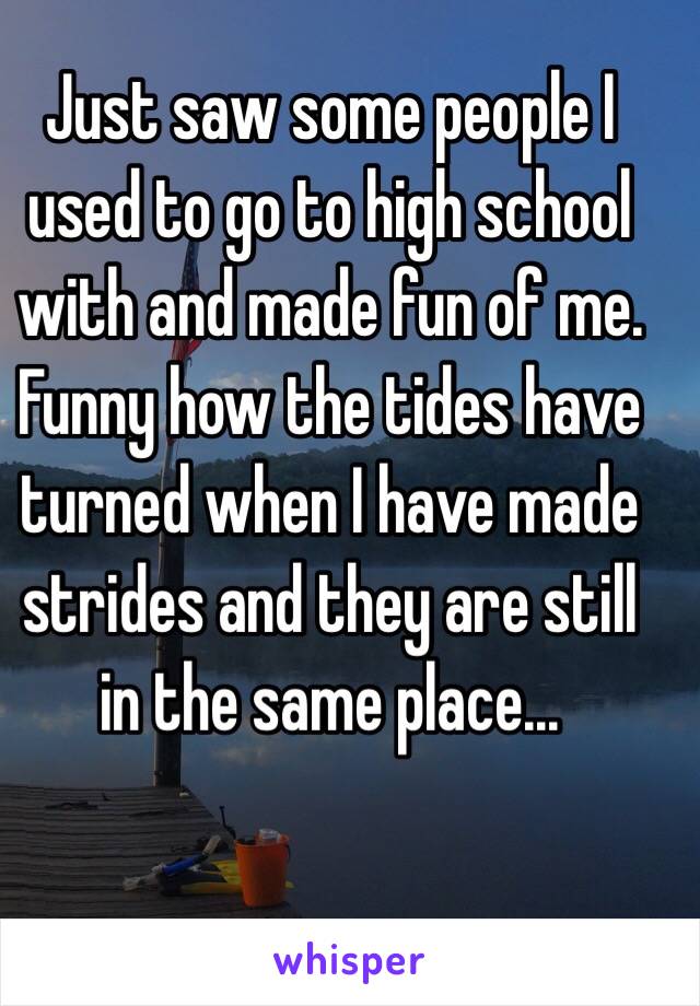 Just saw some people I used to go to high school with and made fun of me.  Funny how the tides have turned when I have made strides and they are still in the same place...