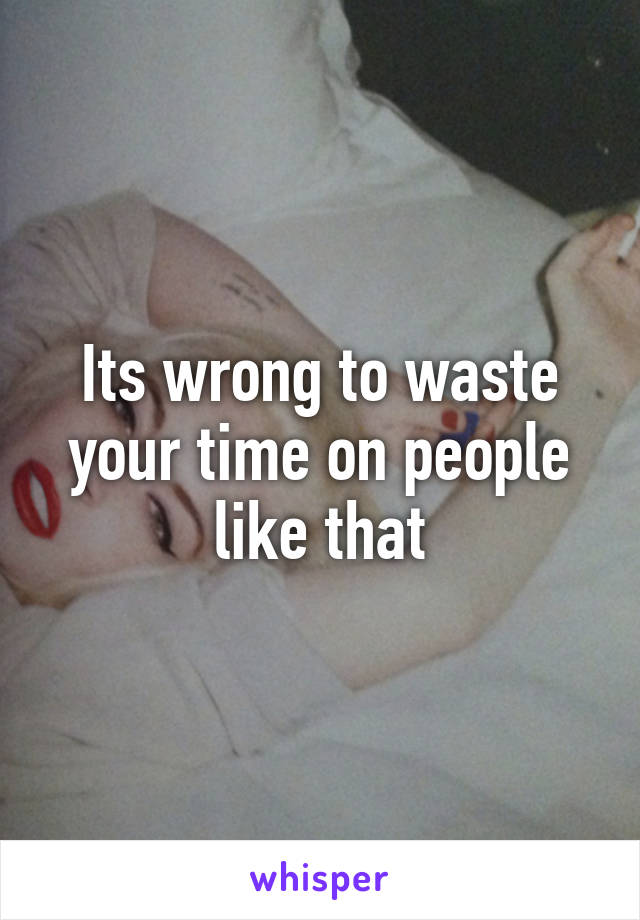 Its wrong to waste your time on people like that