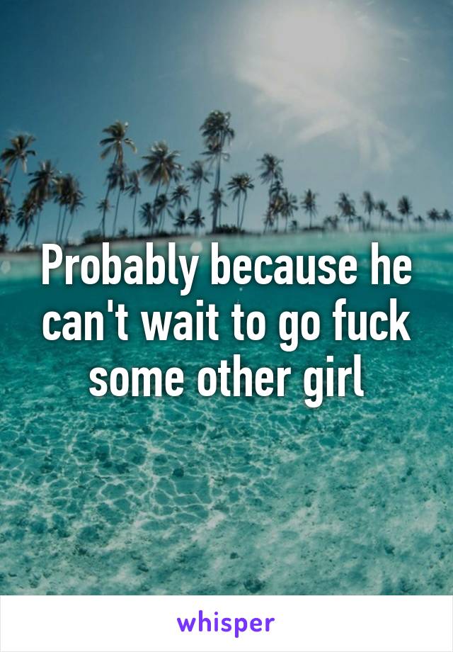 Probably because he can't wait to go fuck some other girl