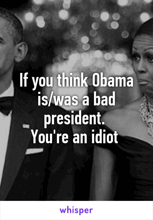 If you think Obama is/was a bad president. 
You're an idiot 