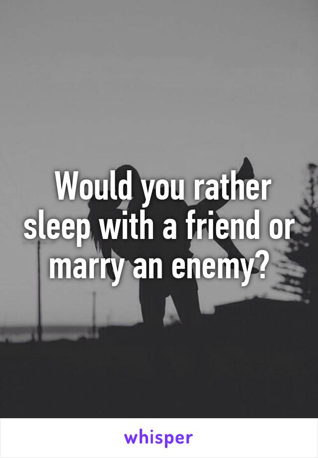  Would you rather sleep with a friend or marry an enemy?