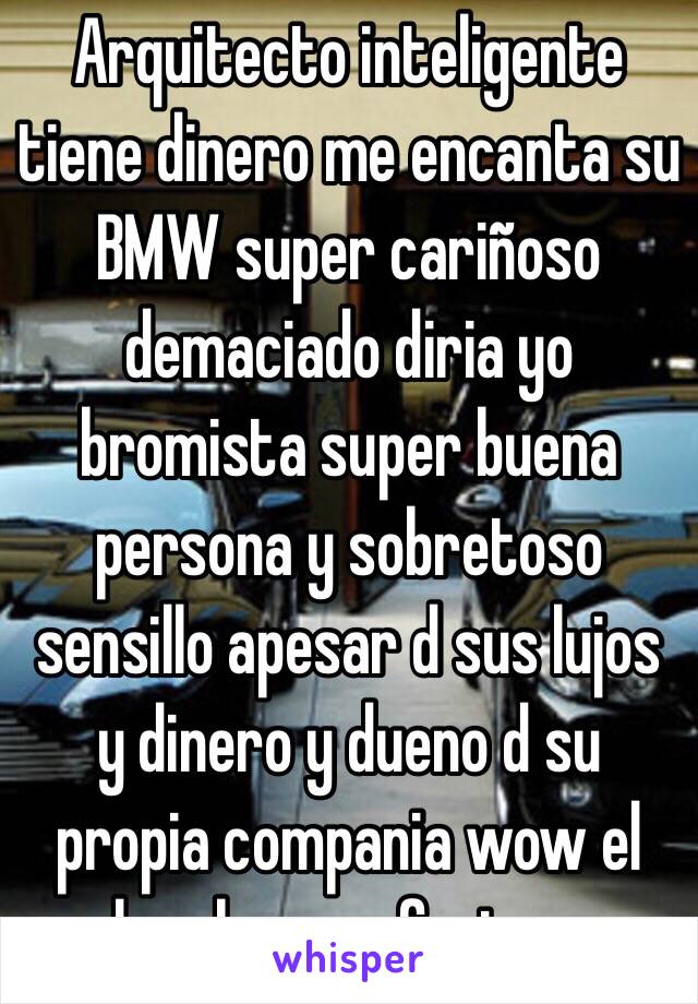 Arquitecto inteligente tiene dinero me encanta su BMW super cariñoso  demaciado diria yo bromista super buena persona y sobretoso sensillo apesar d sus lujos y dinero y dueno d su propia compania wow el hombre perfecto.... 