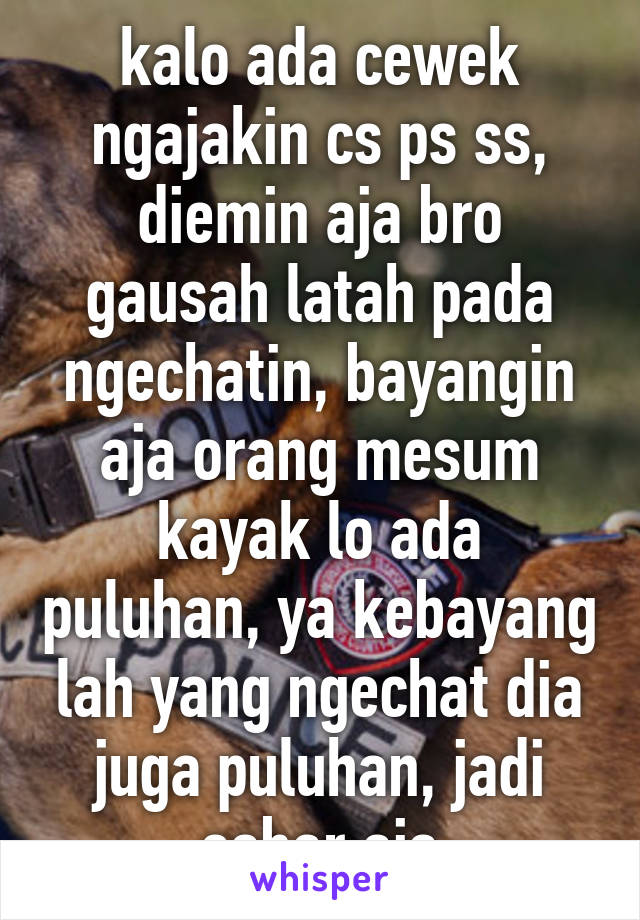 kalo ada cewek ngajakin cs ps ss, diemin aja bro gausah latah pada ngechatin, bayangin aja orang mesum kayak lo ada puluhan, ya kebayang lah yang ngechat dia juga puluhan, jadi sabar aja