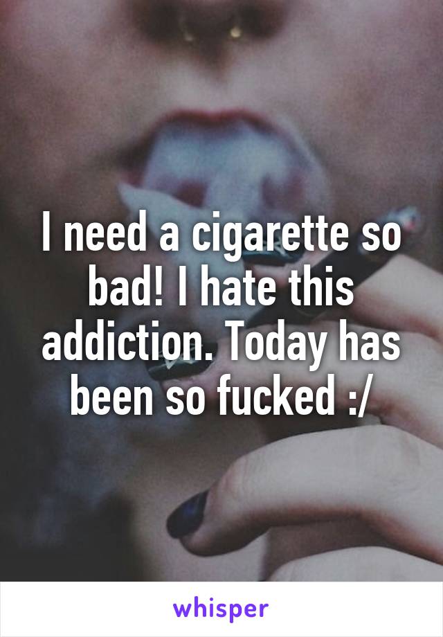 I need a cigarette so bad! I hate this addiction. Today has been so fucked :/