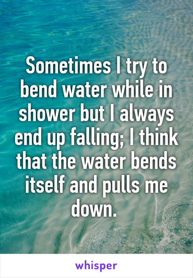 Sometimes I try to bend water while in shower but I always end up falling; I think that the water bends itself and pulls me down. 