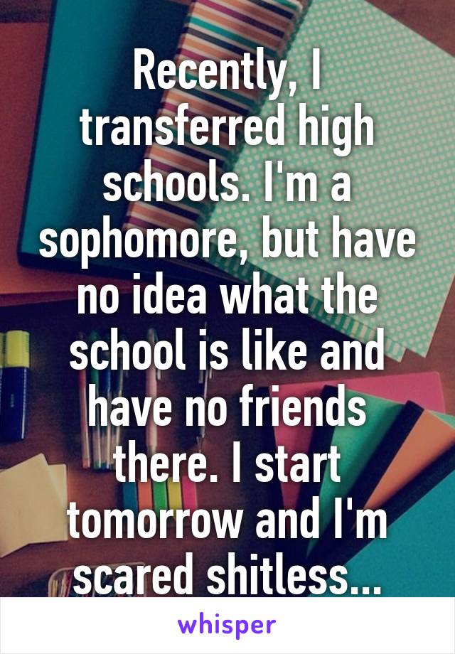 Recently, I transferred high schools. I'm a sophomore, but have no idea what the school is like and have no friends there. I start tomorrow and I'm scared shitless...