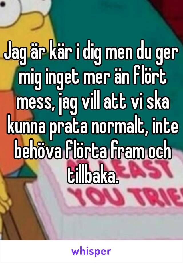 Jag är kär i dig men du ger mig inget mer än flört mess, jag vill att vi ska kunna prata normalt, inte behöva flörta fram och tillbaka.