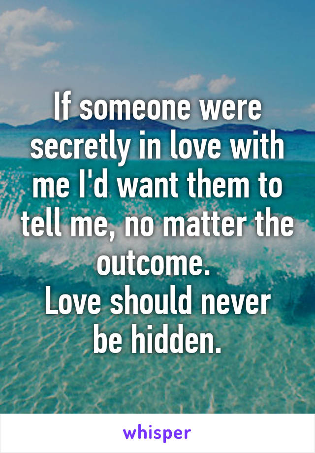 If someone were secretly in love with me I'd want them to tell me, no matter the outcome. 
Love should never be hidden.