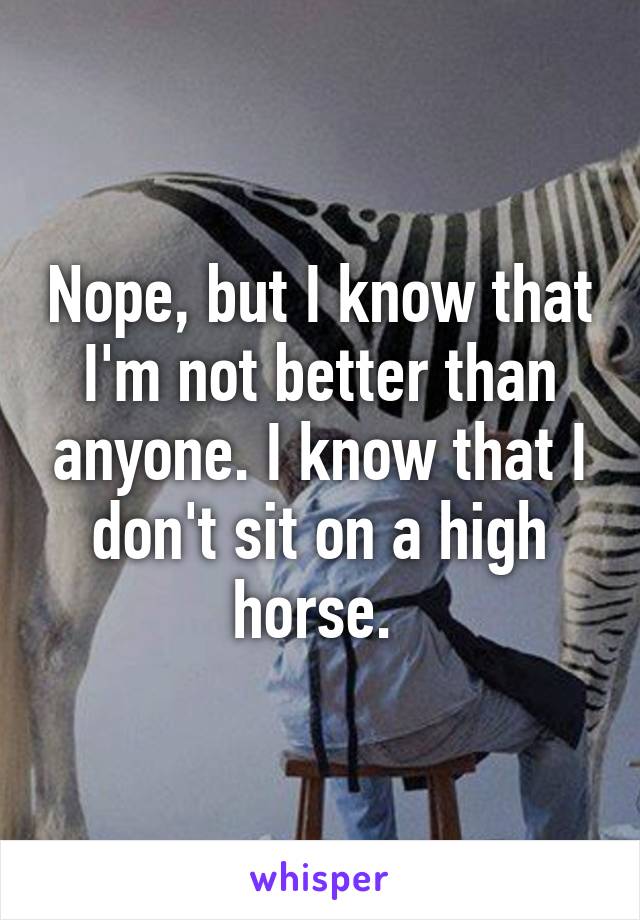 Nope, but I know that I'm not better than anyone. I know that I don't sit on a high horse. 