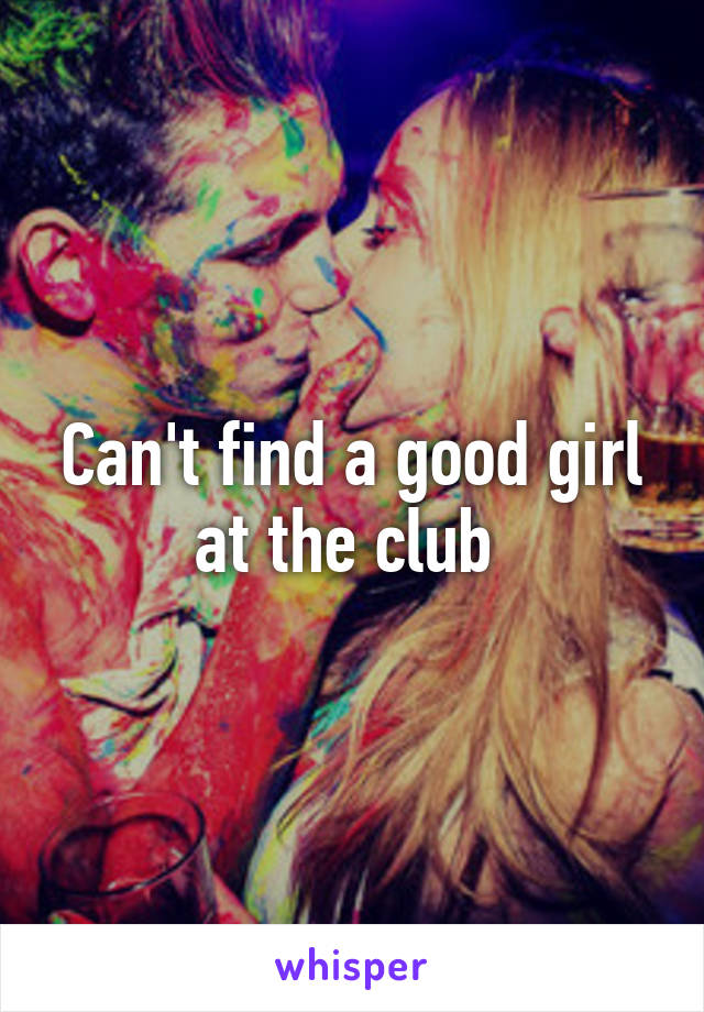 Can't find a good girl at the club 