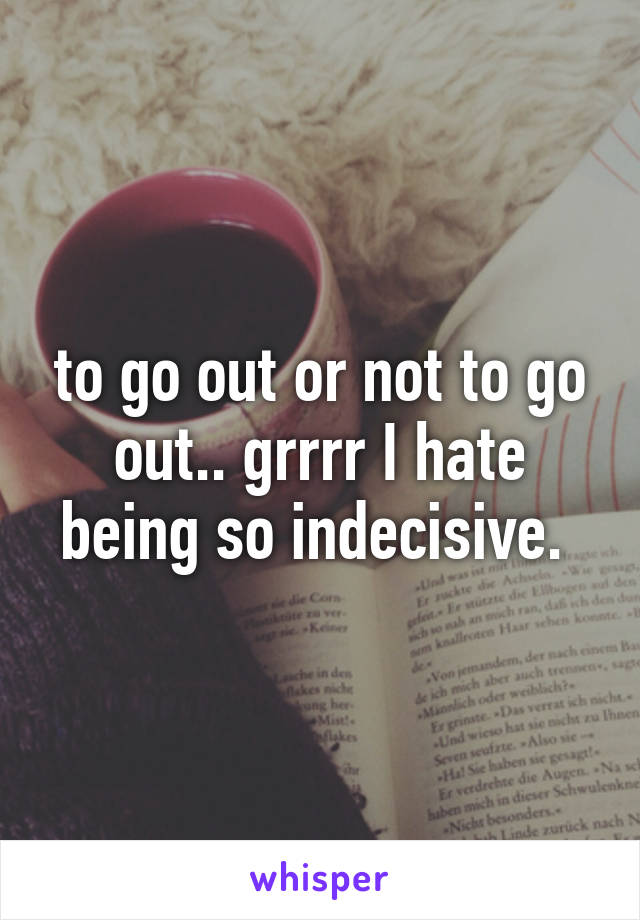 to go out or not to go out.. grrrr I hate being so indecisive. 