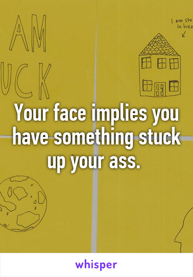 Your face implies you have something stuck up your ass. 