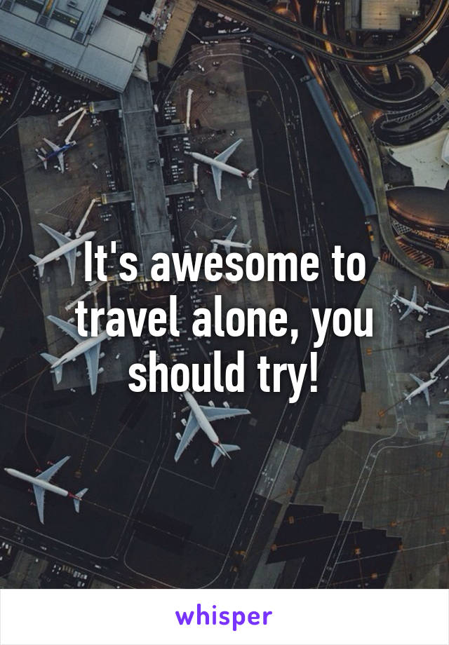 It's awesome to travel alone, you should try!