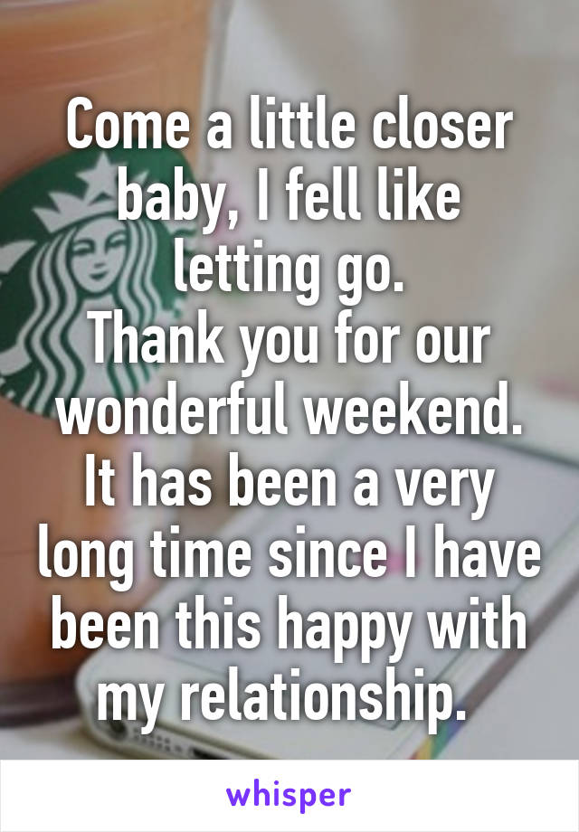 Come a little closer baby, I fell like letting go.
Thank you for our wonderful weekend. It has been a very long time since I have been this happy with my relationship. 