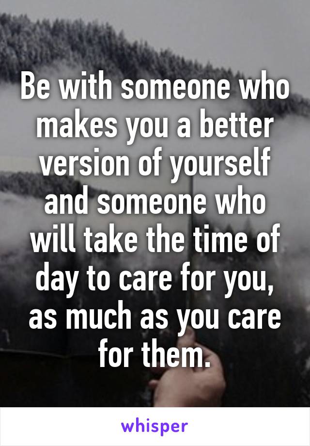 Be with someone who makes you a better version of yourself and someone who will take the time of day to care for you, as much as you care for them.