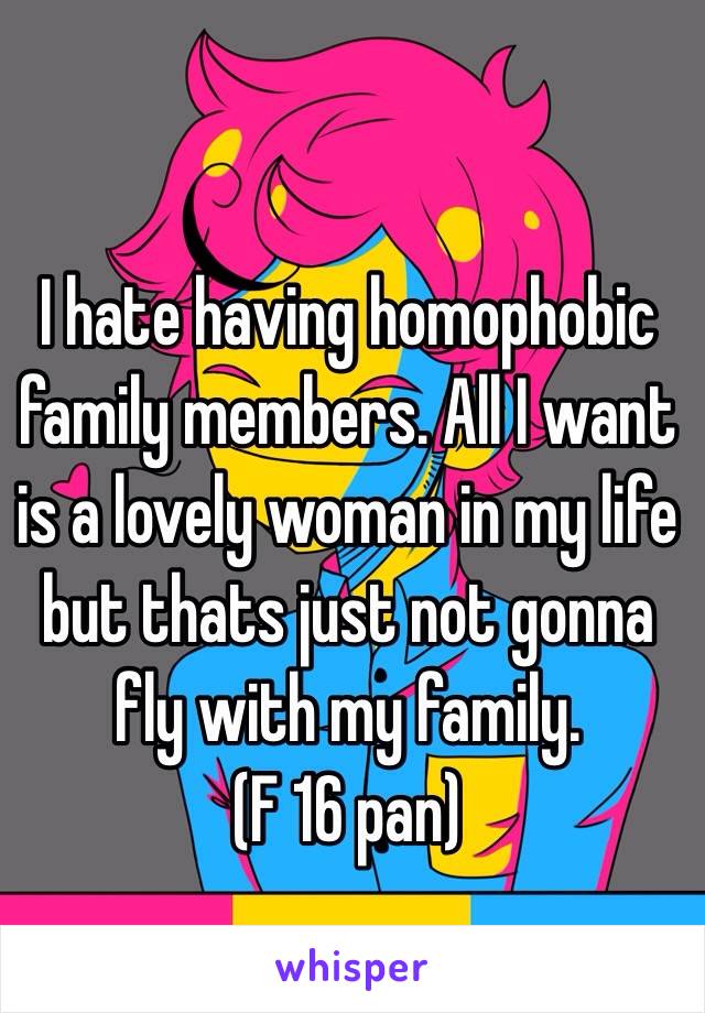 I hate having homophobic family members. All I want is a lovely woman in my life but thats just not gonna fly with my family. 
(F 16 pan) 