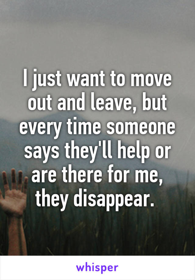 I just want to move out and leave, but every time someone says they'll help or are there for me, they disappear. 