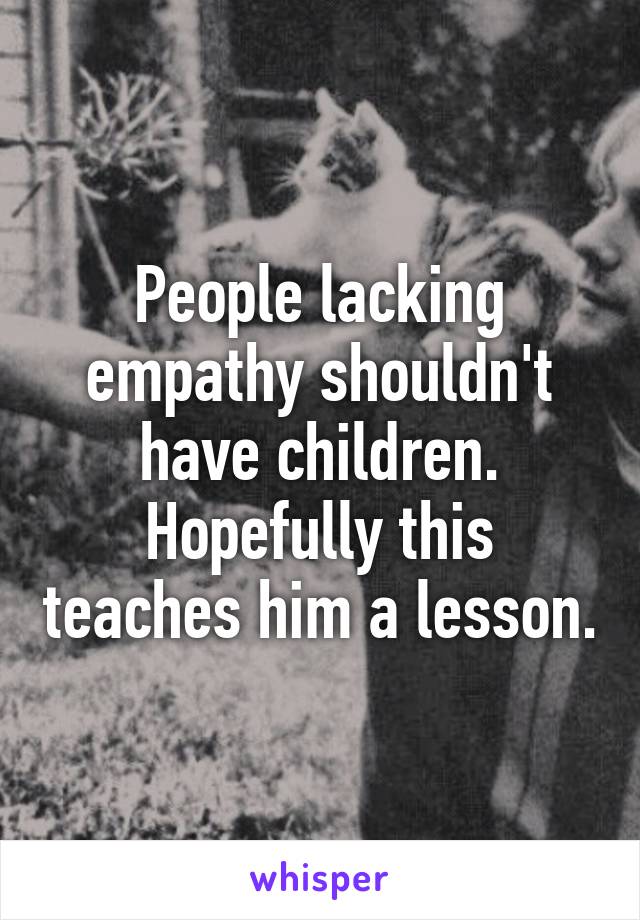 People lacking empathy shouldn't have children. Hopefully this teaches him a lesson.