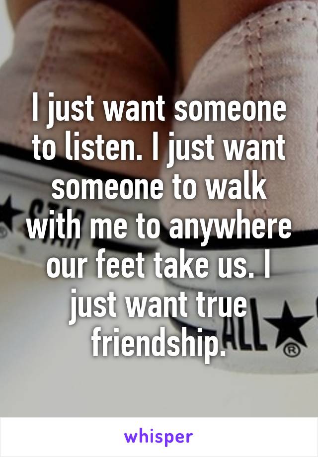 I just want someone to listen. I just want someone to walk with me to anywhere our feet take us. I just want true friendship.